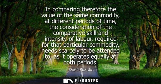 Small: In comparing therefore the value of the same commodity, at different periods of time, the consideration