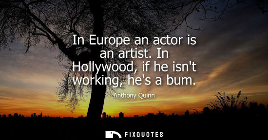 Small: In Europe an actor is an artist. In Hollywood, if he isnt working, hes a bum
