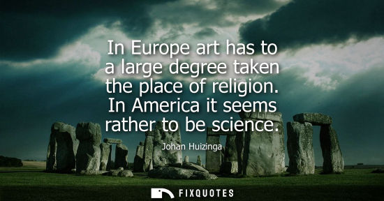 Small: In Europe art has to a large degree taken the place of religion. In America it seems rather to be scien