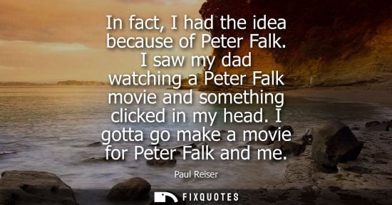 Small: In fact, I had the idea because of Peter Falk. I saw my dad watching a Peter Falk movie and something c