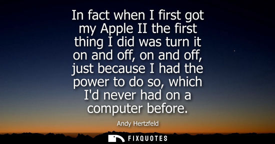Small: In fact when I first got my Apple II the first thing I did was turn it on and off, on and off, just bec