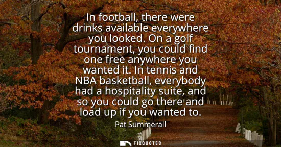 Small: In football, there were drinks available everywhere you looked. On a golf tournament, you could find one free 