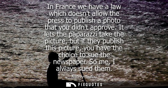 Small: In France we have a law which doesnt allow the press to publish a photo that you didnt approve.
