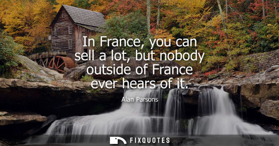 Small: In France, you can sell a lot, but nobody outside of France ever hears of it