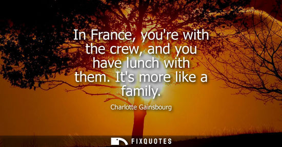 Small: In France, youre with the crew, and you have lunch with them. Its more like a family