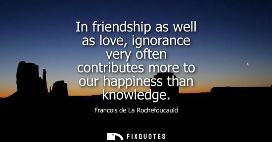 Small: In friendship as well as love, ignorance very often contributes more to our happiness than knowledge