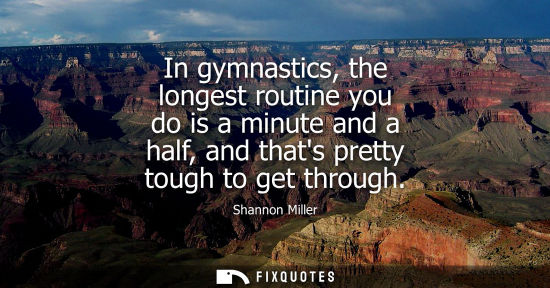 Small: In gymnastics, the longest routine you do is a minute and a half, and thats pretty tough to get through