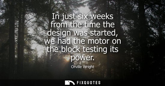 Small: Orville Wright: In just six weeks from the time the design was started, we had the motor on the block testing 