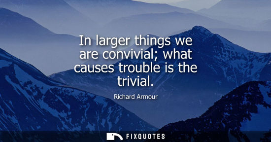 Small: In larger things we are convivial what causes trouble is the trivial