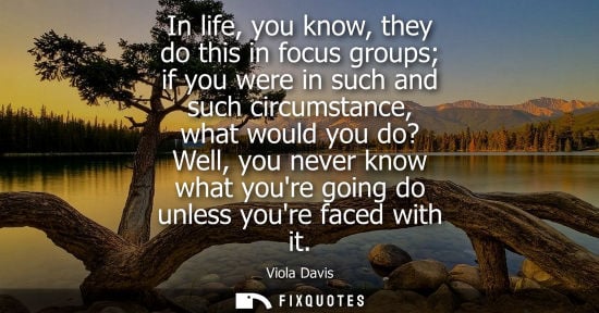 Small: In life, you know, they do this in focus groups if you were in such and such circumstance, what would y