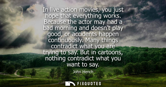 Small: In live action movies, you just hope that everything works. Because the actor may had a bad morning and