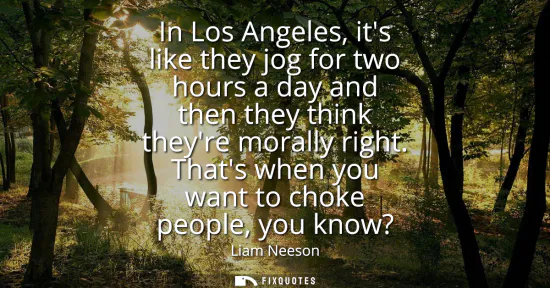 Small: In Los Angeles, its like they jog for two hours a day and then they think theyre morally right. Thats when you