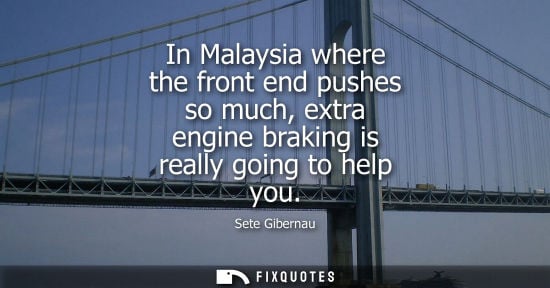 Small: In Malaysia where the front end pushes so much, extra engine braking is really going to help you