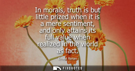 Small: In morals, truth is but little prized when it is a mere sentiment, and only attains its full value when