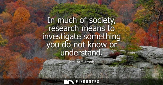 Small: In much of society, research means to investigate something you do not know or understand - Neil Armstrong