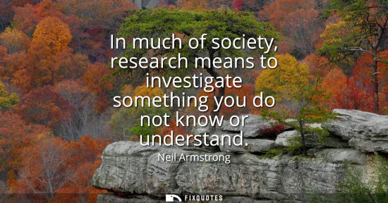 Small: In much of society, research means to investigate something you do not know or understand