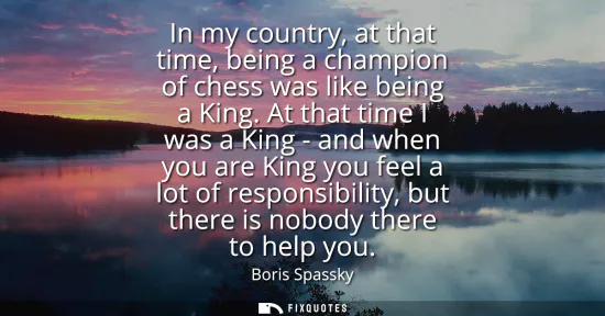 Small: In my country, at that time, being a champion of chess was like being a King. At that time I was a King - and 