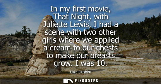 Small: In my first movie, That Night, with Juliette Lewis, I had a scene with two other girls where we applied