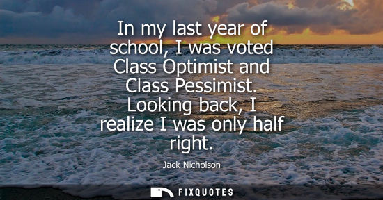 Small: In my last year of school, I was voted Class Optimist and Class Pessimist. Looking back, I realize I was only 