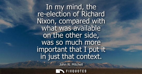 Small: John N. Mitchell: In my mind, the re-election of Richard Nixon, compared with what was available on the other 