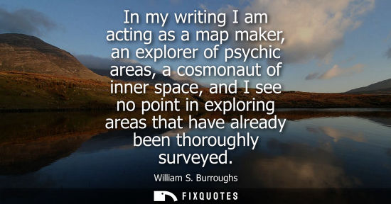 Small: In my writing I am acting as a map maker, an explorer of psychic areas, a cosmonaut of inner space, and