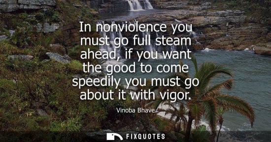Small: Vinoba Bhave: In nonviolence you must go full steam ahead, if you want the good to come speedily you must go a