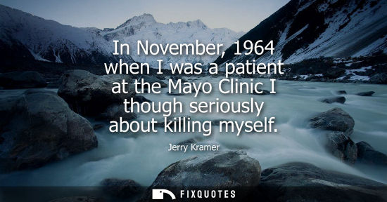 Small: In November, 1964 when I was a patient at the Mayo Clinic I though seriously about killing myself