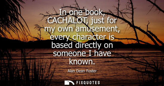 Small: In one book, CACHALOT, just for my own amusement, every character is based directly on someone I have k