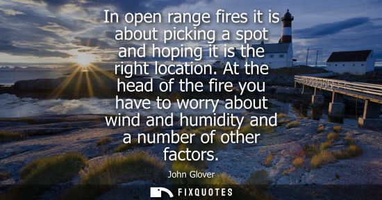 Small: In open range fires it is about picking a spot and hoping it is the right location. At the head of the 