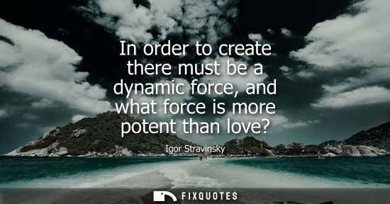 Small: In order to create there must be a dynamic force, and what force is more potent than love?
