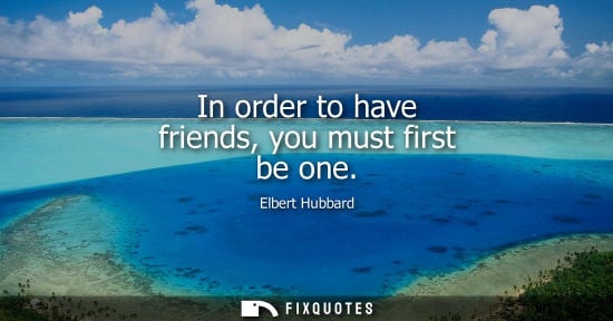 Small: In order to have friends, you must first be one - Elbert Hubbard