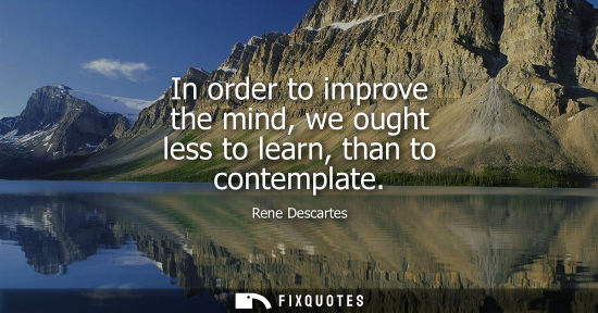 Small: In order to improve the mind, we ought less to learn, than to contemplate