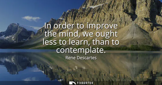 Small: In order to improve the mind, we ought less to learn, than to contemplate