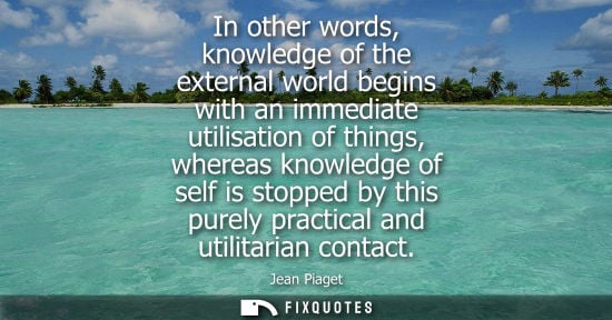 Small: In other words, knowledge of the external world begins with an immediate utilisation of things, whereas
