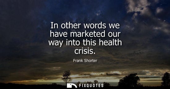 Small: In other words we have marketed our way into this health crisis