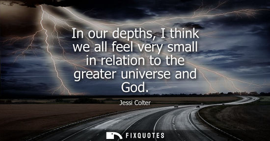 Small: In our depths, I think we all feel very small in relation to the greater universe and God