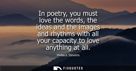 Small: In poetry, you must love the words, the ideas and the images and rhythms with all your capacity to love
