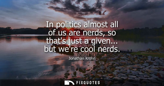 Small: In politics almost all of us are nerds, so thats just a given... but were cool nerds