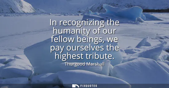 Small: In recognizing the humanity of our fellow beings, we pay ourselves the highest tribute
