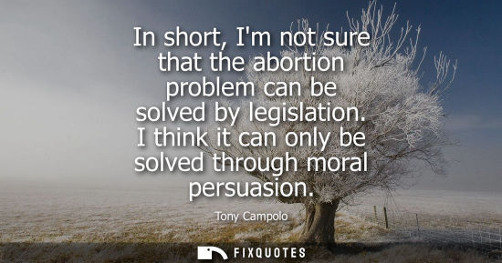 Small: In short, Im not sure that the abortion problem can be solved by legislation. I think it can only be so
