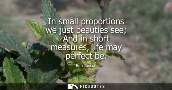 Small: In small proportions we just beauties see And in short measures, life may perfect be - Ben Jonson