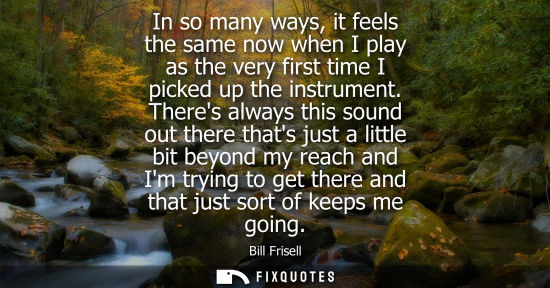 Small: In so many ways, it feels the same now when I play as the very first time I picked up the instrument.