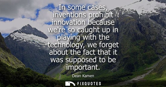 Small: In some cases, inventions prohibit innovation because were so caught up in playing with the technology,