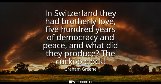 Small: In Switzerland they had brotherly love, five hundred years of democracy and peace, and what did they produce? 