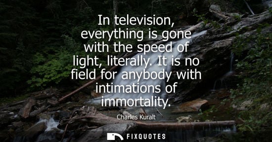 Small: Charles Kuralt: In television, everything is gone with the speed of light, literally. It is no field for anybo