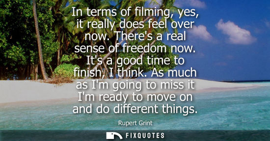 Small: In terms of filming, yes, it really does feel over now. Theres a real sense of freedom now. Its a good 