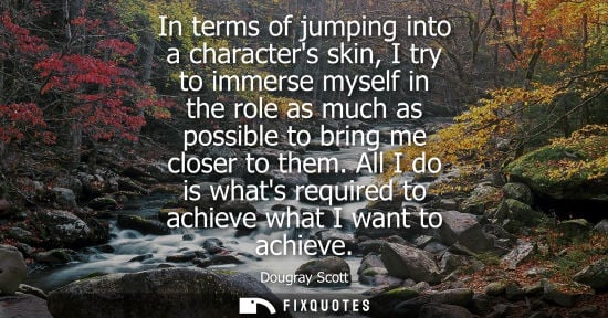 Small: In terms of jumping into a characters skin, I try to immerse myself in the role as much as possible to 