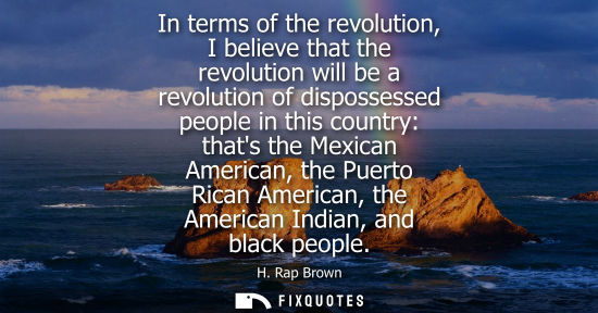 Small: In terms of the revolution, I believe that the revolution will be a revolution of dispossessed people i