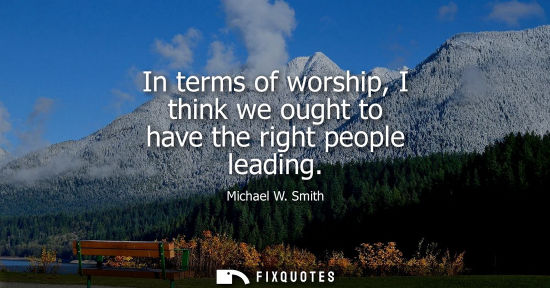 Small: In terms of worship, I think we ought to have the right people leading