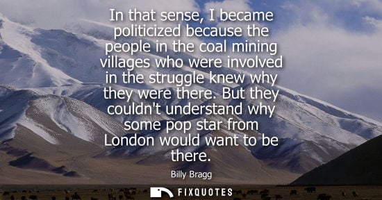 Small: In that sense, I became politicized because the people in the coal mining villages who were involved in